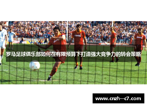 罗马足球俱乐部如何在有限预算下打造强大竞争力的转会策略 罗马足球俱乐部如何在有限预算下打造强大竞争力的转会策略