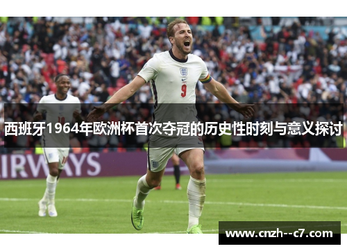 西班牙1964年欧洲杯首次夺冠的历史性时刻与意义探讨