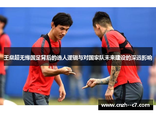 王燊超无缘国足背后的选人逻辑与对国家队未来建设的深远影响 王燊超无缘国足背后的选人逻辑与对国家队未来建设的深远影响