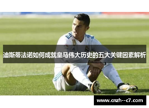 迪斯蒂法诺如何成就皇马伟大历史的五大关键因素解析 迪斯蒂法诺如何成就皇马伟大历史的五大关键因素解析