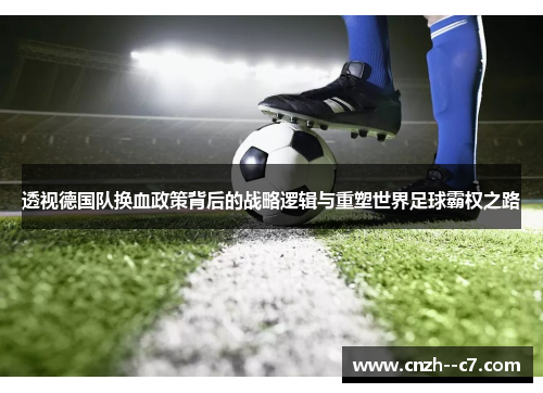 透视德国队换血政策背后的战略逻辑与重塑世界足球霸权之路 透视德国队换血政策背后的战略逻辑与重塑世界足球霸权之路