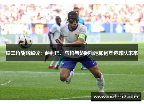 铁三角战略解读：萨利巴、乌帕与楚阿梅尼如何塑造球队未来