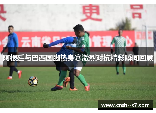 阿根廷与巴西国脚热身赛激烈对抗精彩瞬间回顾 阿根廷与巴西国脚热身赛激烈对抗精彩瞬间回顾