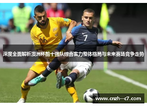 深度全面解析澳洲杯前十强队综合实力整体格局与未来赛场竞争走势