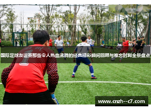 国际足球友谊赛那些令人热血沸腾的经典精彩瞬间回顾与难忘时刻全景盘点 国际足球友谊赛那些令人热血沸腾的经典精彩瞬间回顾与难忘时刻全景盘点