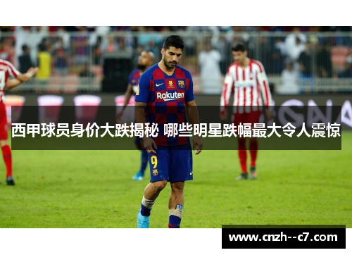 西甲球员身价大跌揭秘 哪些明星跌幅最大令人震惊 西甲球员身价大跌揭秘 哪些明星跌幅最大令人震惊