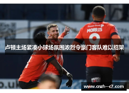 卢顿主场紧凑小球场氛围浓烈令豪门客队难以招架