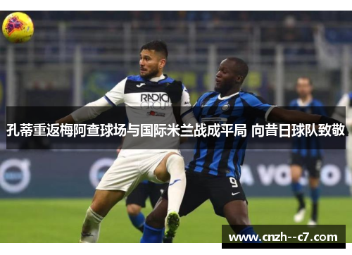 孔蒂重返梅阿查球场与国际米兰战成平局 向昔日球队致敬 孔蒂重返梅阿查球场与国际米兰战成平局 向昔日球队致敬