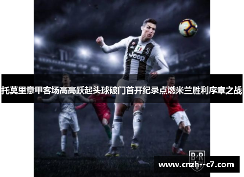 托莫里意甲客场高高跃起头球破门首开纪录点燃米兰胜利序章之战