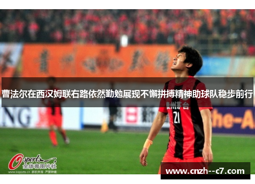 曹法尔在西汉姆联右路依然勤勉展现不懈拼搏精神助球队稳步前行