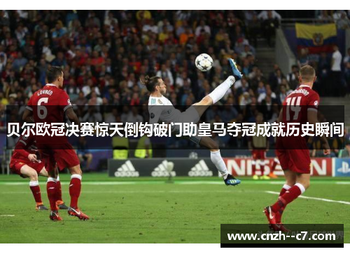 贝尔欧冠决赛惊天倒钩破门助皇马夺冠成就历史瞬间